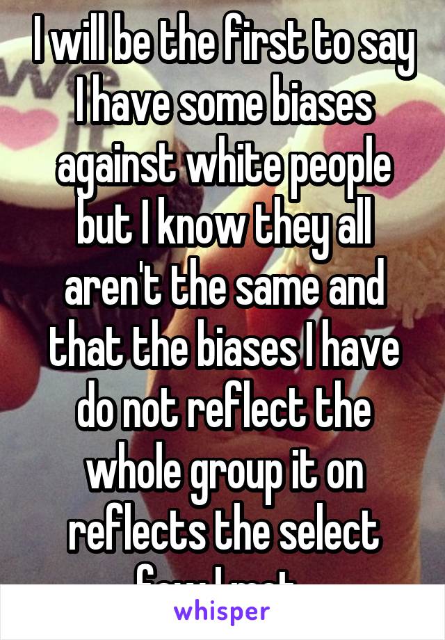 I will be the first to say I have some biases against white people but I know they all aren't the same and that the biases I have do not reflect the whole group it on reflects the select few I met. 