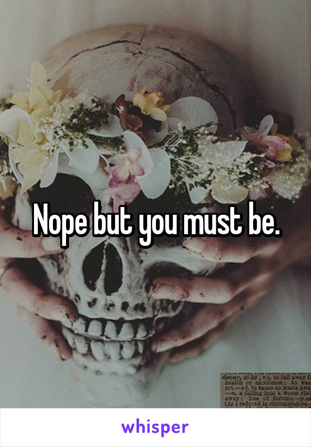 Nope but you must be.