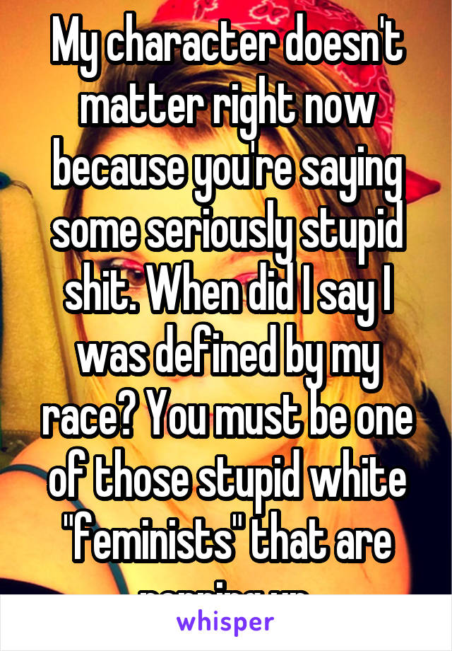 My character doesn't matter right now because you're saying some seriously stupid shit. When did I say I was defined by my race? You must be one of those stupid white "feminists" that are popping up.