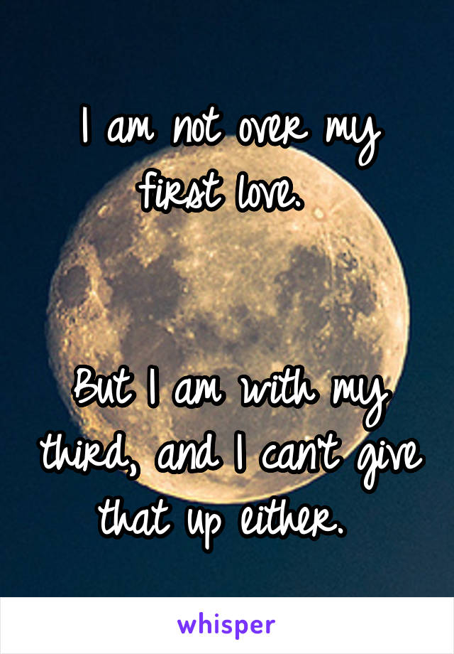 I am not over my first love. 


But I am with my third, and I can't give that up either. 