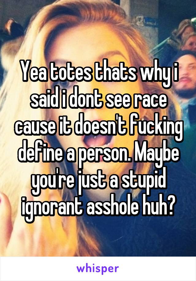 Yea totes thats why i said i dont see race cause it doesn't fucking define a person. Maybe you're just a stupid ignorant asshole huh?