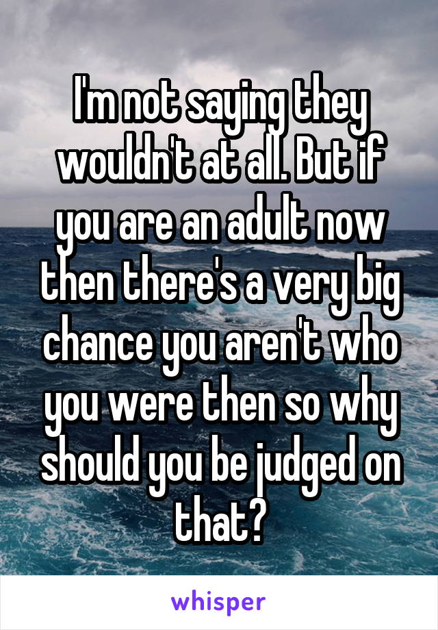 I'm not saying they wouldn't at all. But if you are an adult now then there's a very big chance you aren't who you were then so why should you be judged on that?