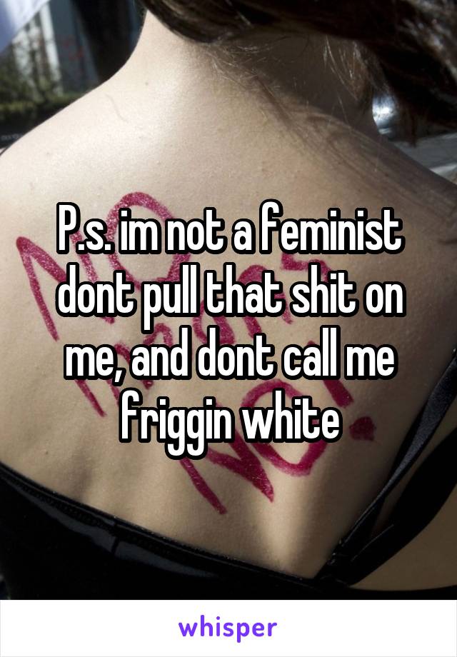 P.s. im not a feminist dont pull that shit on me, and dont call me friggin white