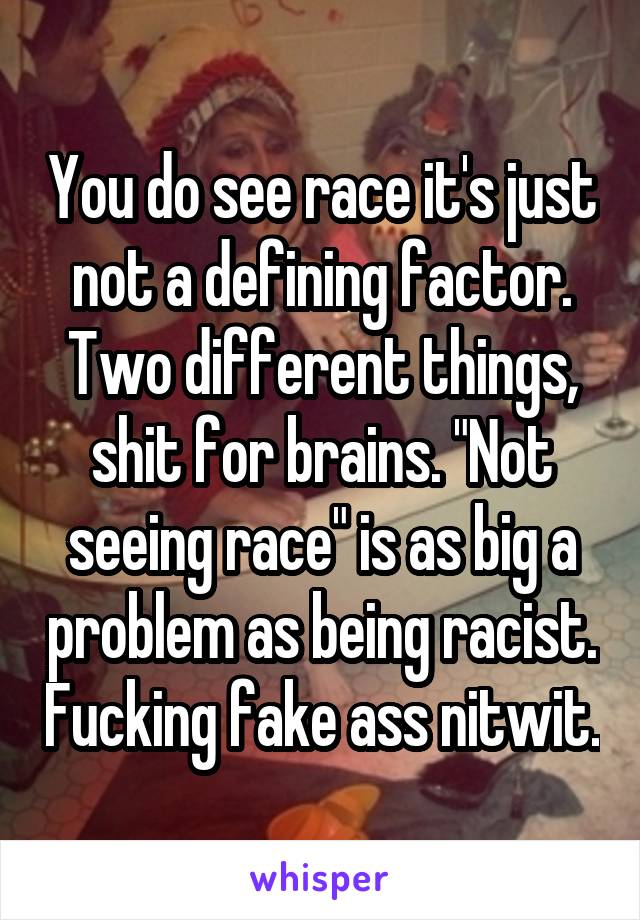 You do see race it's just not a defining factor. Two different things, shit for brains. "Not seeing race" is as big a problem as being racist. Fucking fake ass nitwit.