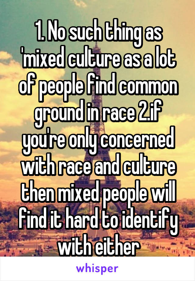 1. No such thing as 'mixed culture as a lot of people find common ground in race 2.if you're only concerned with race and culture then mixed people will find it hard to identify with either