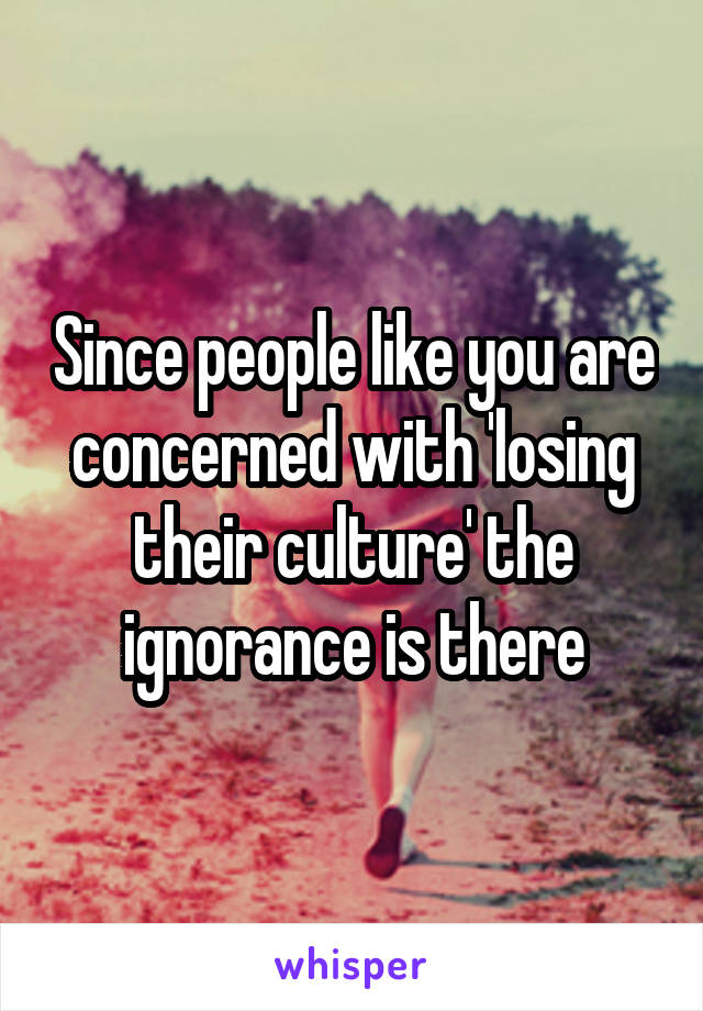 Since people like you are concerned with 'losing their culture' the ignorance is there