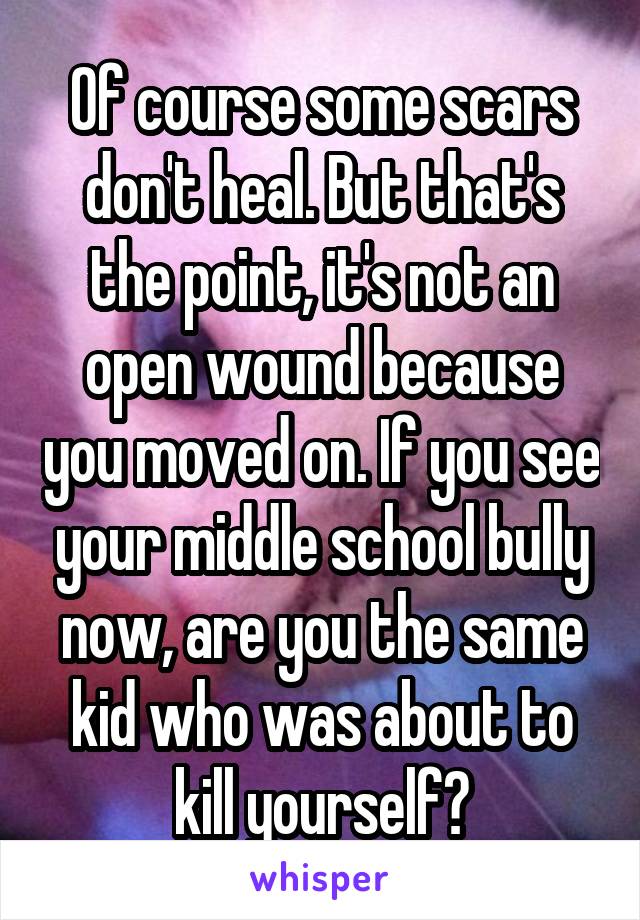 Of course some scars don't heal. But that's the point, it's not an open wound because you moved on. If you see your middle school bully now, are you the same kid who was about to kill yourself?