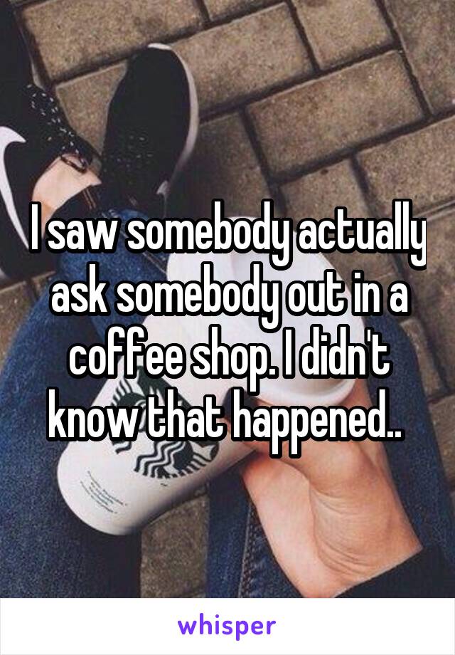 I saw somebody actually ask somebody out in a coffee shop. I didn't know that happened.. 