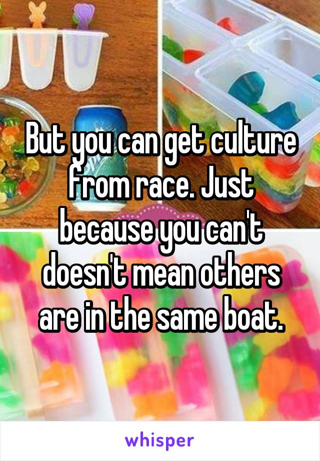 But you can get culture from race. Just because you can't doesn't mean others are in the same boat.