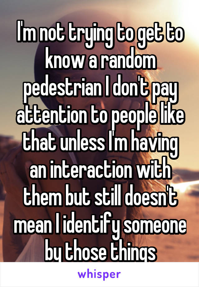 I'm not trying to get to know a random pedestrian I don't pay attention to people like that unless I'm having an interaction with them but still doesn't mean I identify someone by those things