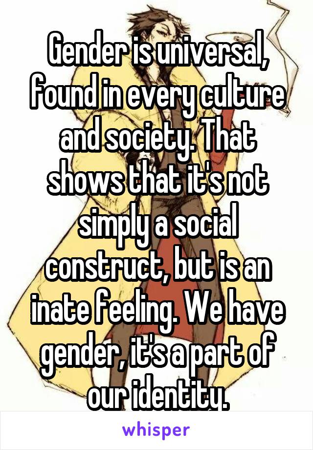 Gender is universal, found in every culture and society. That shows that it's not simply a social construct, but is an inate feeling. We have gender, it's a part of our identity.