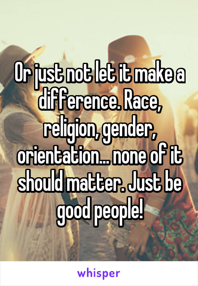 Or just not let it make a difference. Race, religion, gender, orientation... none of it should matter. Just be good people!