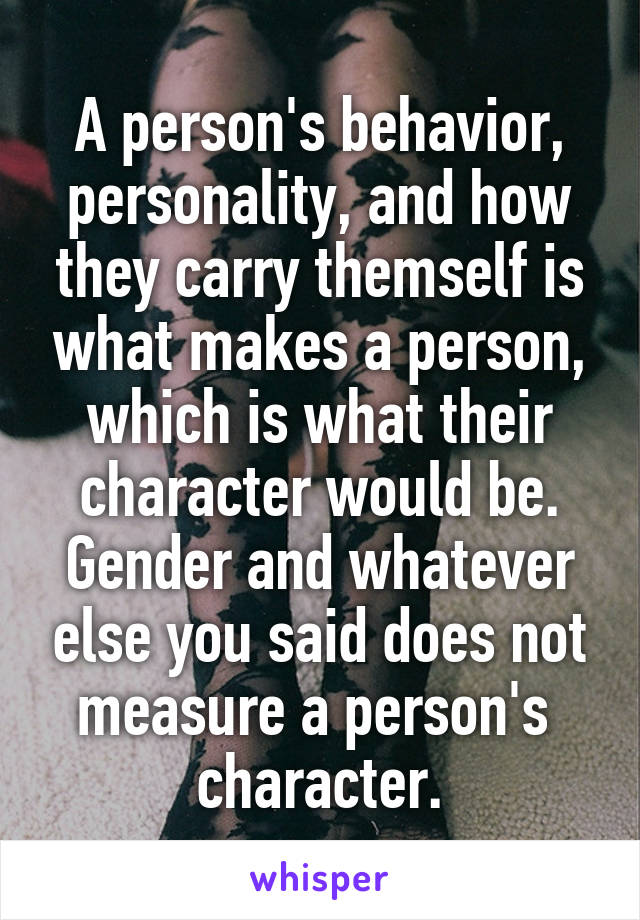 A person's behavior, personality, and how they carry themself is what makes a person, which is what their character would be. Gender and whatever else you said does not measure a person's  character.