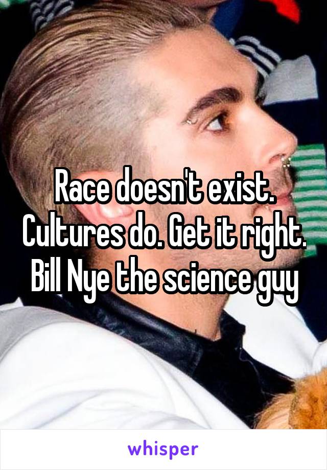 Race doesn't exist. Cultures do. Get it right. Bill Nye the science guy