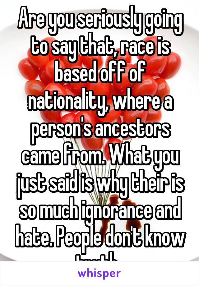 Are you seriously going to say that, race is based off of nationality, where a person's ancestors came from. What you just said is why their is so much ignorance and hate. People don't know truth. 