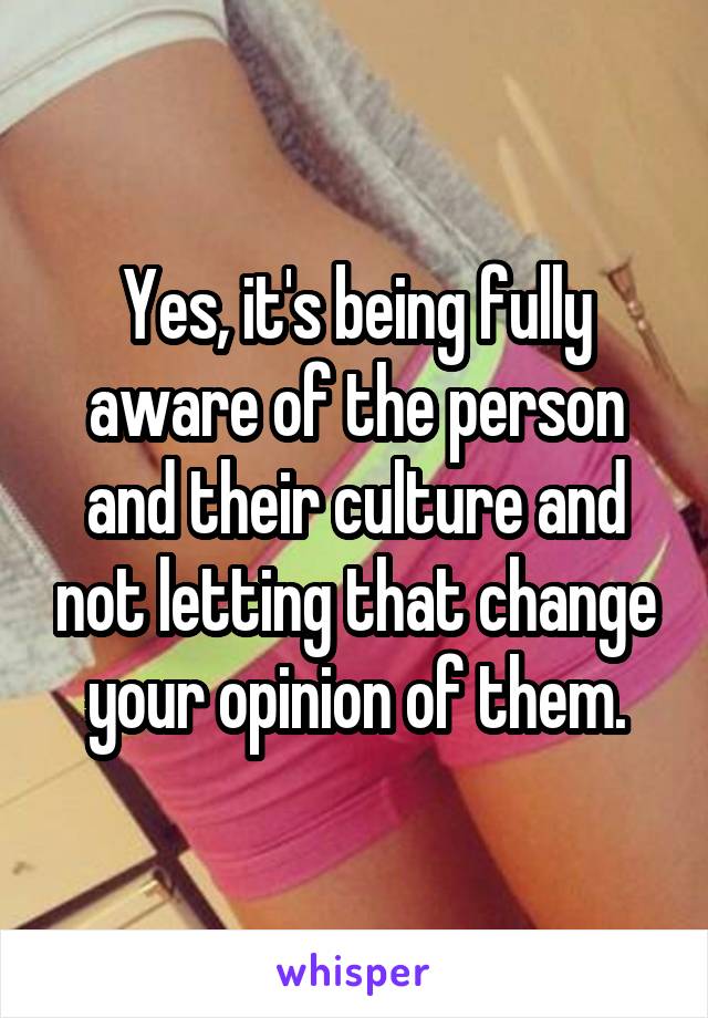 Yes, it's being fully aware of the person and their culture and not letting that change your opinion of them.