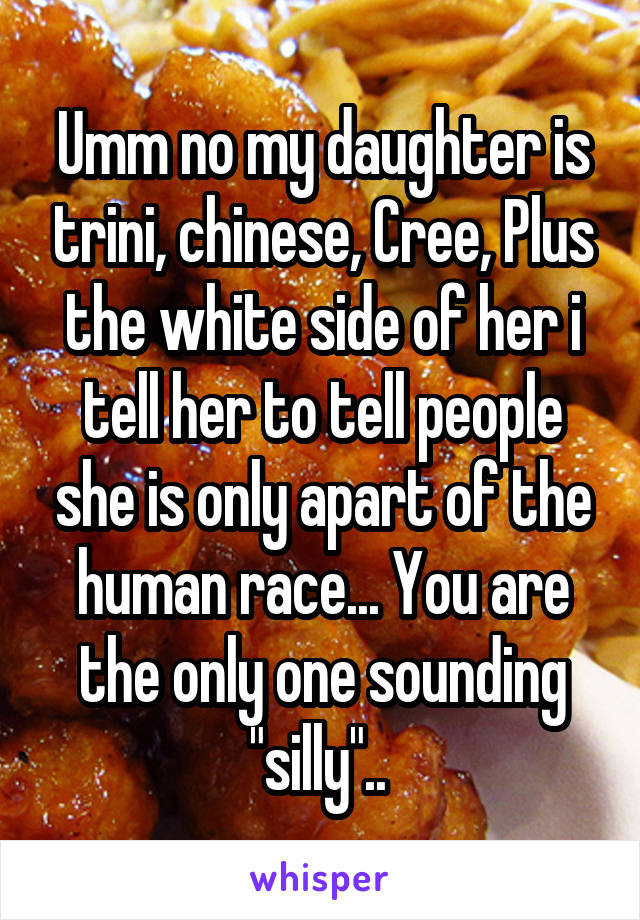 Umm no my daughter is trini, chinese, Cree, Plus the white side of her i tell her to tell people she is only apart of the human race... You are the only one sounding "silly".. 