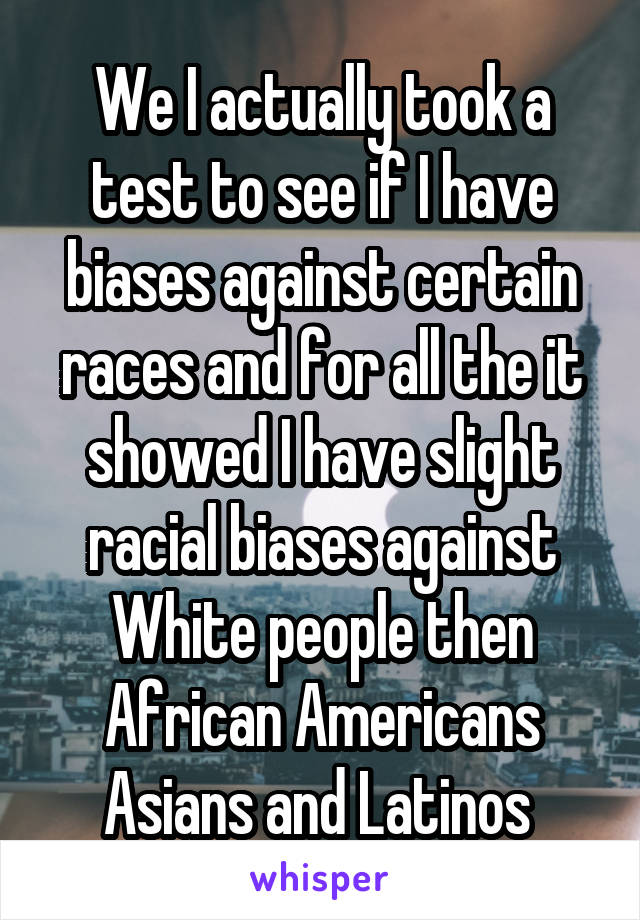 We I actually took a test to see if I have biases against certain races and for all the it showed I have slight racial biases against White people then African Americans Asians and Latinos 