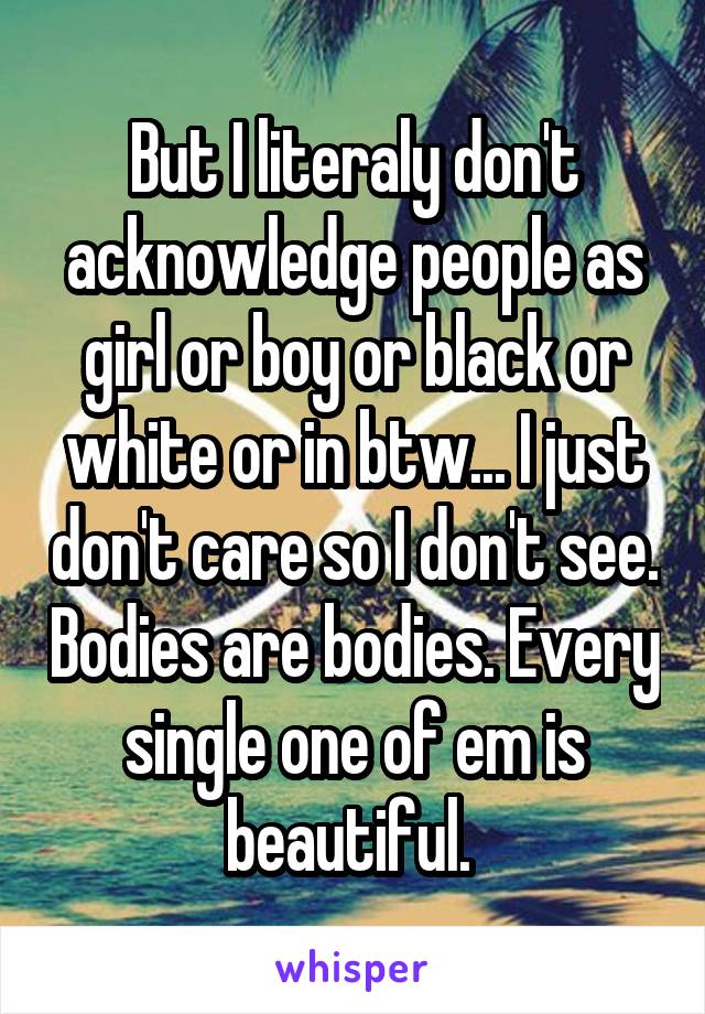 But I literaly don't acknowledge people as girl or boy or black or white or in btw... I just don't care so I don't see. Bodies are bodies. Every single one of em is beautiful. 