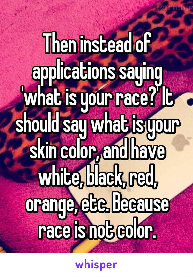 Then instead of applications saying 'what is your race?' It should say what is your skin color, and have white, black, red, orange, etc. Because race is not color.