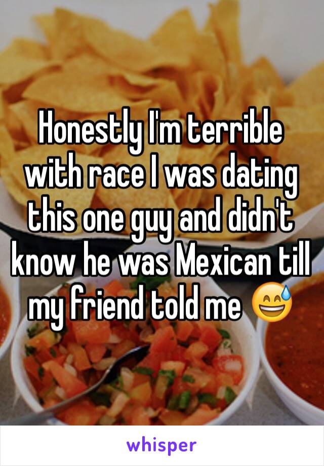 Honestly I'm terrible with race I was dating this one guy and didn't know he was Mexican till my friend told me 😅