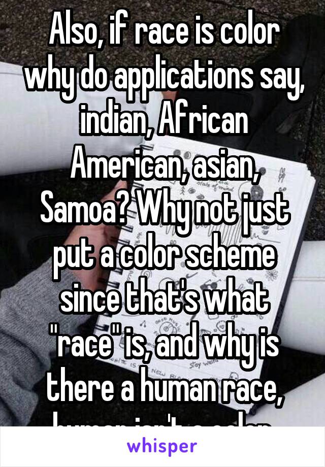 Also, if race is color why do applications say, indian, African American, asian, Samoa? Why not just put a color scheme since that's what "race" is, and why is there a human race, human isn't a color.