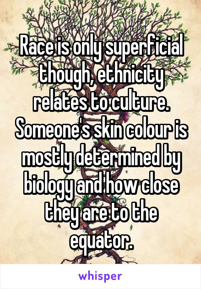 Race is only superficial though, ethnicity relates to culture. Someone's skin colour is mostly determined by biology and how close they are to the equator.