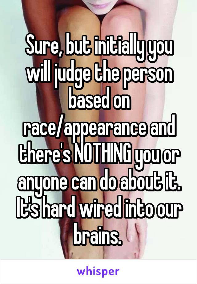 Sure, but initially you will judge the person based on race/appearance and there's NOTHING you or anyone can do about it. It's hard wired into our brains. 