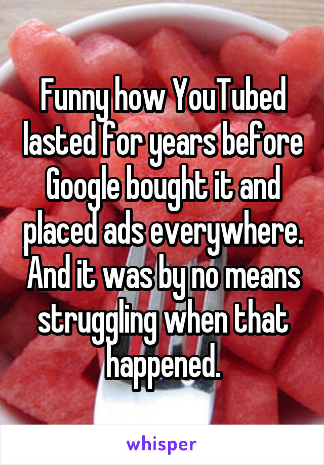 Funny how YouTubed lasted for years before Google bought it and placed ads everywhere. And it was by no means struggling when that happened.
