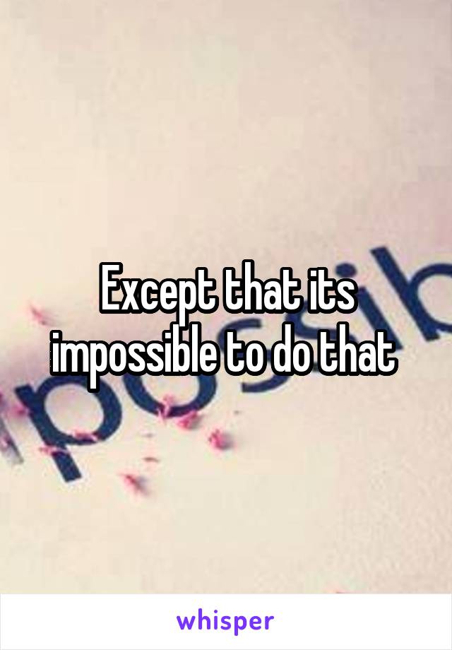 Except that its impossible to do that 