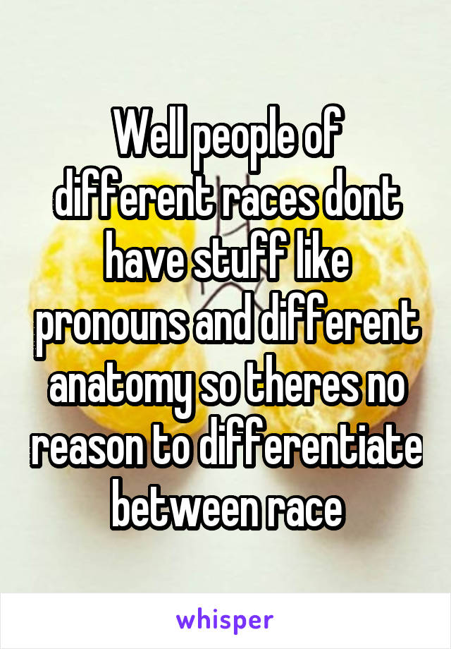 Well people of different races dont have stuff like pronouns and different anatomy so theres no reason to differentiate between race