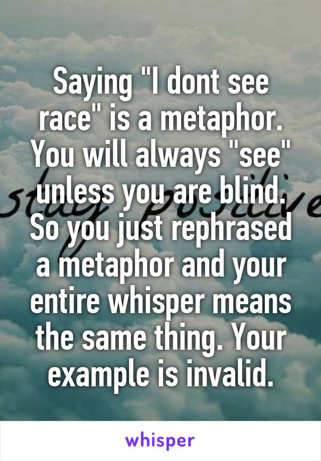 Saying "I dont see race" is a metaphor. You will always "see" unless you are blind. So you just rephrased a metaphor and your entire whisper means the same thing. Your example is invalid.