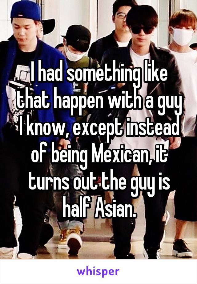 I had something like that happen with a guy I know, except instead of being Mexican, it turns out the guy is half Asian.