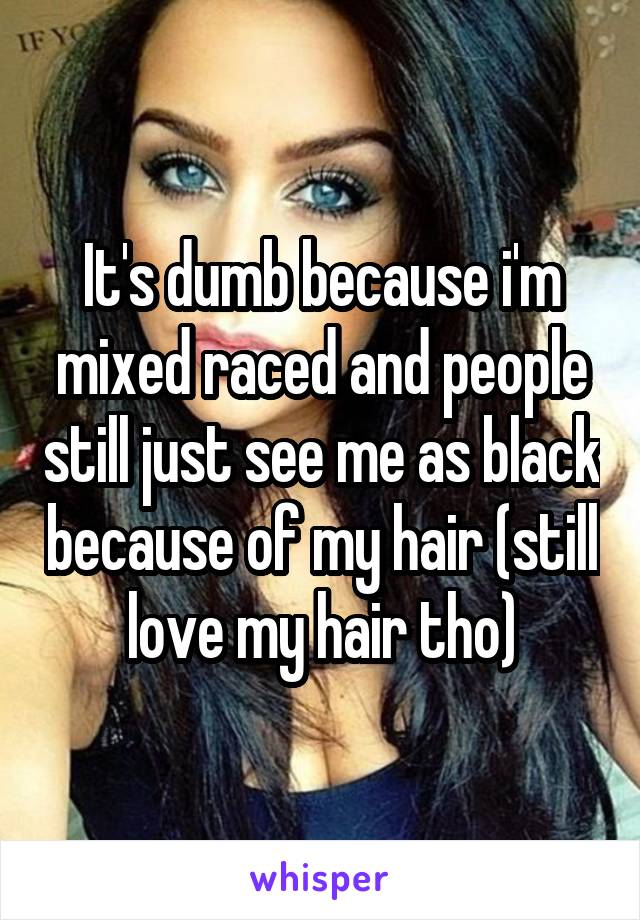 It's dumb because i'm mixed raced and people still just see me as black because of my hair (still love my hair tho)