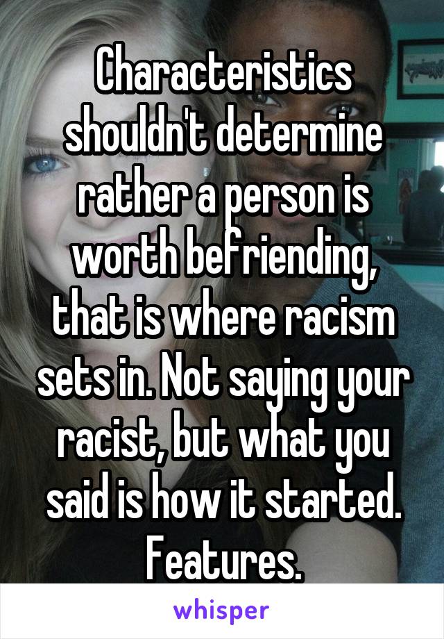 Characteristics shouldn't determine rather a person is worth befriending, that is where racism sets in. Not saying your racist, but what you said is how it started. Features.