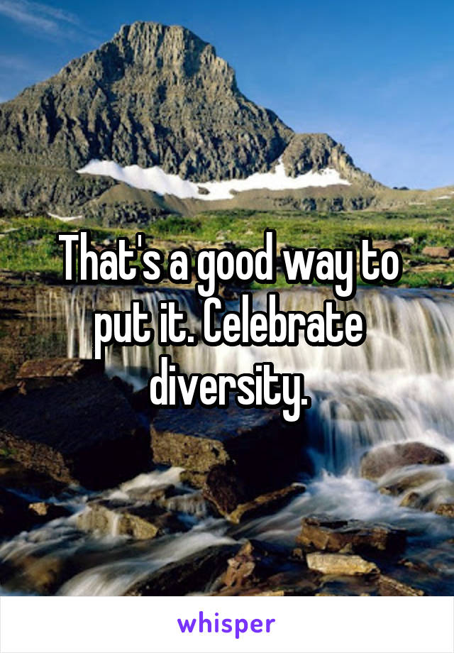 That's a good way to put it. Celebrate diversity.