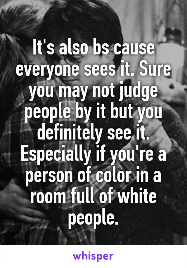 It's also bs cause everyone sees it. Sure you may not judge people by it but you definitely see it. Especially if you're a person of color in a room full of white people.