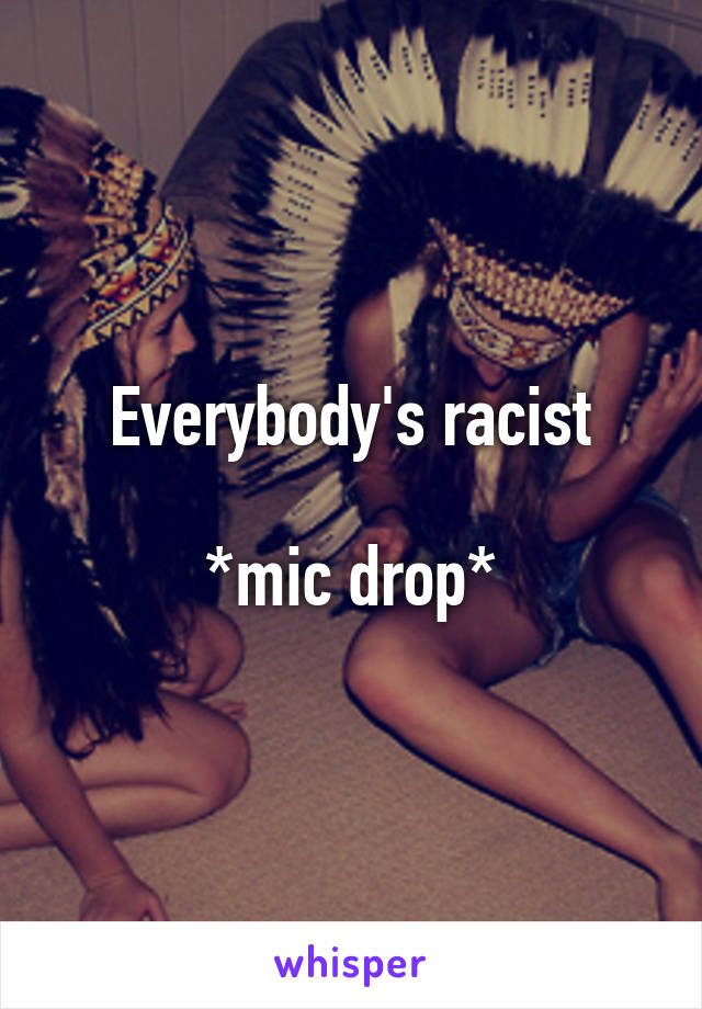 Everybody's racist

*mic drop*