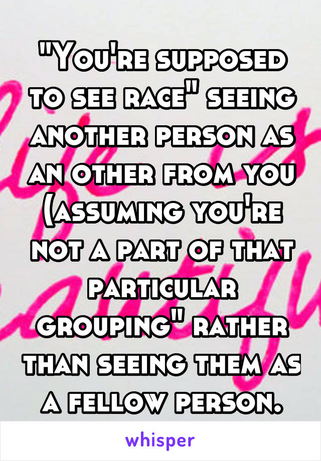 "You're supposed to see race" seeing another person as an other from you (assuming you're not a part of that particular grouping" rather than seeing them as a fellow person.