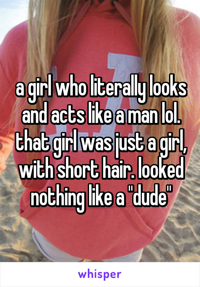 a girl who literally looks and acts like a man lol. that girl was just a girl, with short hair. looked nothing like a "dude"