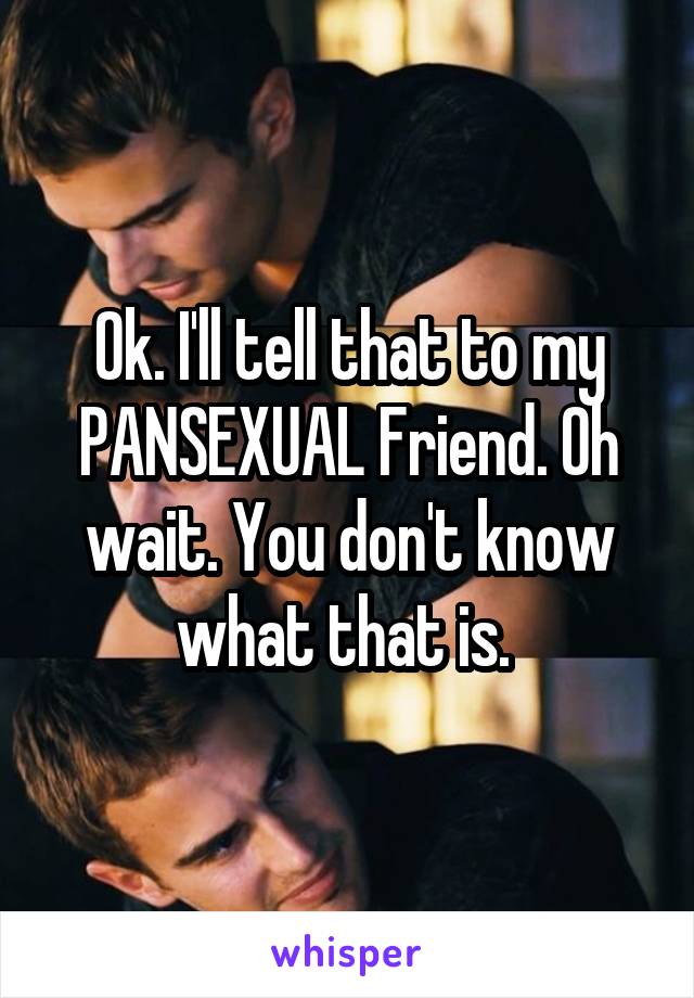 Ok. I'll tell that to my PANSEXUAL Friend. Oh wait. You don't know what that is. 