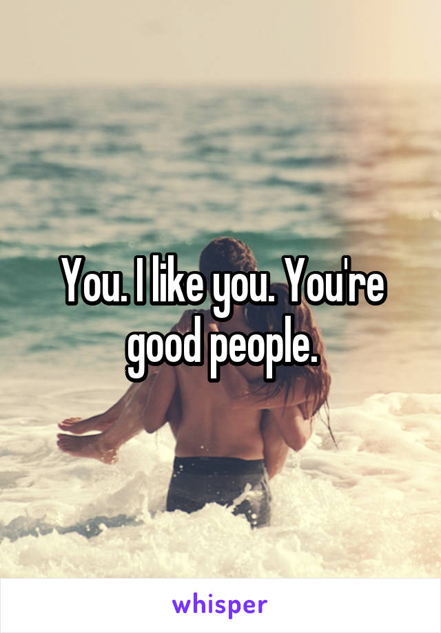 You. I like you. You're good people.