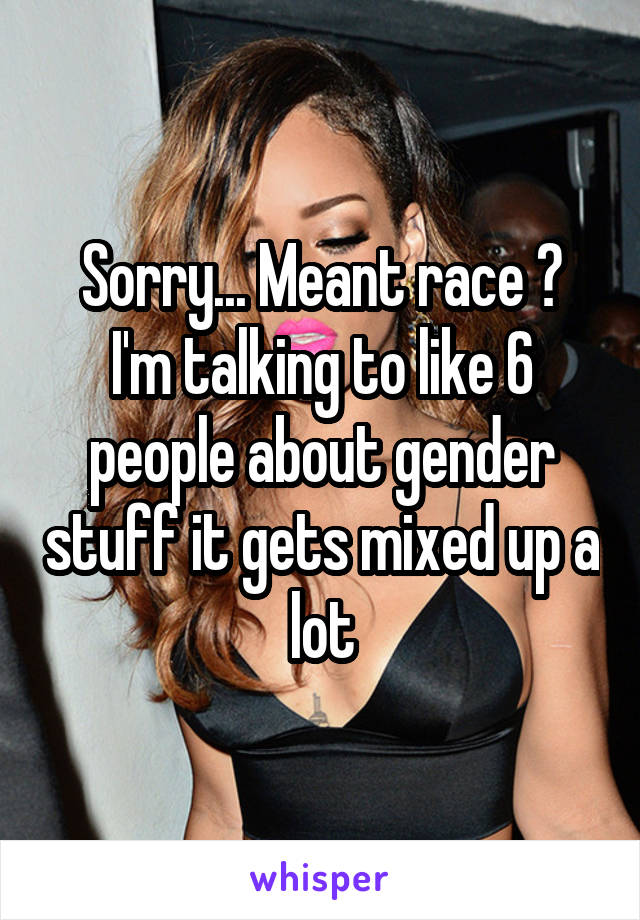 Sorry... Meant race 😬
I'm talking to like 6 people about gender stuff it gets mixed up a lot