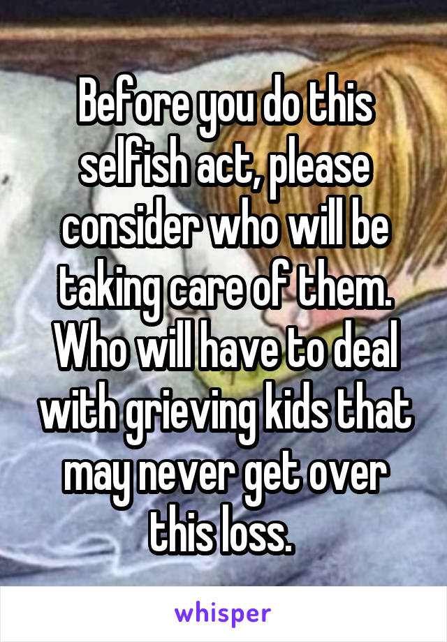 Before you do this selfish act, please consider who will be taking care of them. Who will have to deal with grieving kids that may never get over this loss. 