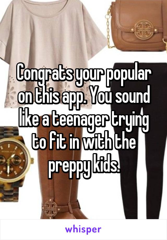 Congrats your popular on this app. You sound like a teenager trying to fit in with the preppy kids.