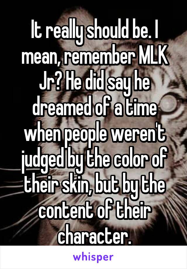 It really should be. I mean, remember MLK Jr? He did say he dreamed of a time when people weren't judged by the color of their skin, but by the content of their character.