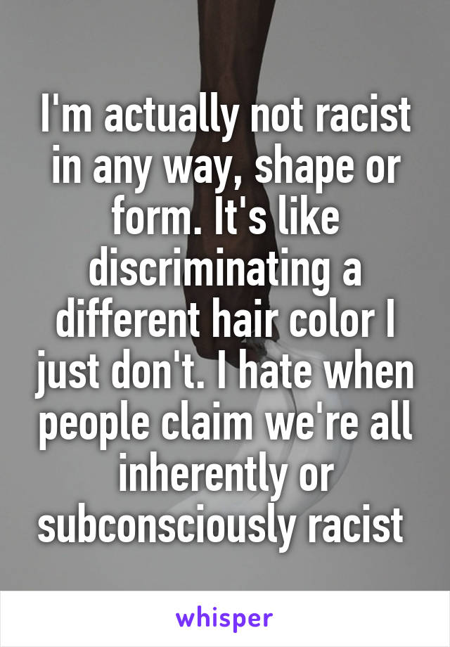 I'm actually not racist in any way, shape or form. It's like discriminating a different hair color I just don't. I hate when people claim we're all inherently or subconsciously racist 