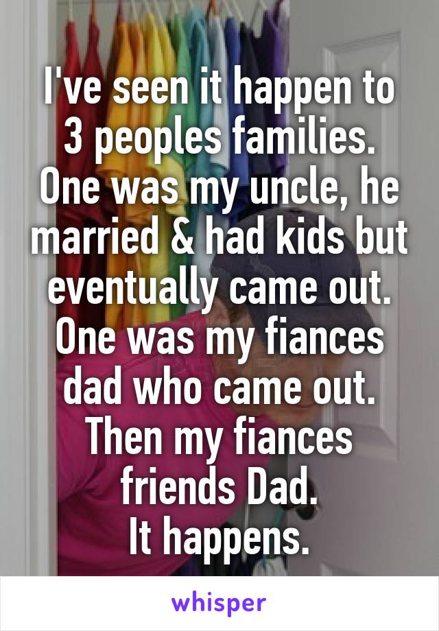 I've seen it happen to 3 peoples families. One was my uncle, he married & had kids but eventually came out.
One was my fiances dad who came out.
Then my fiances friends Dad.
It happens.