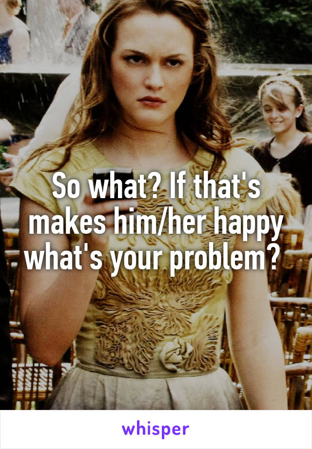 So what? If that's makes him/her happy what's your problem? 