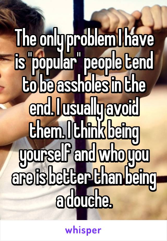 The only problem I have is "popular" people tend to be assholes in the end. I usually avoid them. I think being yourself and who you are is better than being a douche.